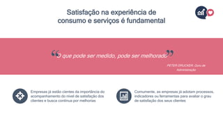 Satisfação na experiência de
consumo e serviços é fundamental
O que pode ser medido, pode ser melhorado
PETER DRUCKER, Guru de
Administração
Empresas já estão cientes da importância do
acompanhamento do nível de satisfação dos
clientes e busca contínua por melhorias
Comumente, as empresas já adotam processos,
indicadores ou ferramentas para avaliar o grau
de satisfação dos seus clientes
 