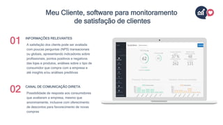 A satisfação dos clients pode ser avaliada
com poucas perguntas (NPS) transacionais
ou globais, apresentando indicadores sobre
profissionais, pontos positivos e negativos
das lojas e produtos, análises sobre o tipo de
consumidor que compra com a empresa e
até insights e/ou análises preditivas
INFORMAÇÕES RELEVANTES
Possibilidade de resposta aos consumidores
que avaliaram a empresa, mesmo que
anonimamente, inclusive com oferecimento
de descontos para favorecimento de novas
compras
CANAL DE COMUNICAÇÃO DIRETA
01
02
Meu Cliente, software para monitoramento
de satisfação de clientes
 
