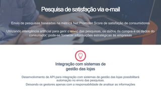 Pesquisa de satisfação via e-mail
Envio de pesquisas baseadas na métrica Net Promoter Score de satisfação de consumidores
Utilizando inteligência artificial para gerir o envio das pesquisas, os dados da compra e os dados do
consumidor, pode-se fornecer informações estratégicas às empresas
Desenvolvimento de API para integração com sistemas de gestão das lojas possibilitará
automação no envio das pesquisas.
Deixando os gestores apenas com a responsabilidade de analisar as informações
Integração com sistemas de
gestão das lojas
 