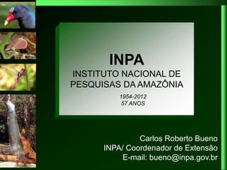 INPA
  Pesquisa do INPA na
 Amazônia: resultados e
INSTITUTO NACIONAL DE
       desafios
PESQUISAS DA AMAZÔNIA
          1954-2012
           57 ANOS




               Carlos Roberto Bueno
      INPA/ Coordenador de Extensão
           E-mail: bueno@inpa.gov.br
 