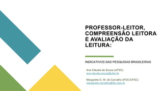 PROFESSOR-LEITOR,
COMPREENSÃO LEITORA
E AVALIAÇÃO DA
LEITURA:
INDICATIVOS DAS PESQUISAS BRASILEIRAS
Ana Cláudia de Souza (UFSC)
ana.claudia.souza@ufsc.br
Margarete G. M. de Carvalho (IFSC/UFSC)
margarete.carvalho@ifsc.edu.br
 