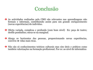 As actividades realizadas pela CMO são relevantes nas aprendizagens não formais e informais, contribuindo assim para um grande enriquecimento (novas experiências) do indivíduo.  Oferta variada, complexa e profunda (com bom nível)  Ex: peça de teatro; desfile pombalino; mexa-se na marginal. Alarga os horizontes das pessoas, proporcionando novas experiências, convívio    vidas mais ricas. Não são só conhecimentos teóricos culturais mas sim úteis e práticos como também valorizações na formação profissional. Por ex: ao nível de informática Conclusão 