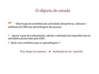 O objecto de estudo    Observação do contributo das actividades (desportivas, culturais e artísticas) da CMO nas aprendizagens das pessoas. Apurar o grau de conhecimento, adesão e satisfação dos inquiridos face às  actividades promovidas pela CMO. Qual o seu contributo para as aprendizagens ? Para chegar às respostas     Realização de um  inquérito  