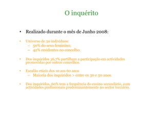Realizado durante o mês de Junho 2008 : Universo de 30 indivíduos: 50% do sexo feminino; 42% residentes no concelho. Dos inquiridos 36,7% partilham a participação em actividades promovidas por outros concelhos.  Escalão etário dos 10 aos 60 anos Maioria dos inquiridos > entre os 30 e 50 anos. Dos inquiridos, 60% tem a frequência do ensino secundário, com actividades profissionais predominantemente no sector terciário. O inquérito 