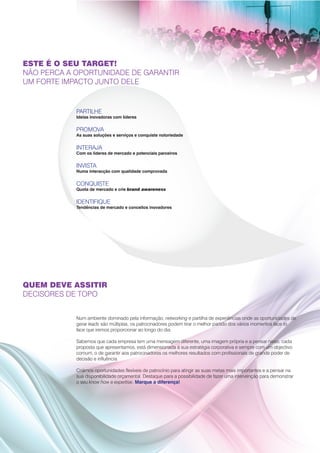 ESTE É O SEU TARGET!
NÃO PERCA A OPORTUNIDADE DE GARANTIR
UM FORTE IMPACTO JUNTO DELE


            PARTILHE
            Ideias inovadoras com líderes


            PROMOVA
            As suas soluções e serviços e conquiste notoriedade


            INTERAJA
            Com os líderes de mercado e potenciais parceiros


            INVISTA
            Numa interacção com qualidade comprovada


            CONQUISTE
            Quota de mercado e crie brand awareness


            IDENTIFIQUE
            Tendências de mercado e conceitos inovadores



                                                                                                                      •




QUEM DEVE ASSITIR
DECISORES DE TOPO


            Num ambiente dominado pela informação, networking e partilha de experiências onde as oportunidades de
            gerar leads são múltiplas, os patrocinadores podem tirar o melhor partido dos vários momentos face to
            face que iremos proporcionar ao longo do dia.

            Sabemos que cada empresa tem uma mensagem diferente, uma imagem própria e a pensar nisso, cada
            proposta que apresentamos, está dimensionada à sua estratégia corporativa e sempre com um objectivo
            comum, o de garantir aos patrocinadores os melhores resultados com profissionais de grande poder de
            decisão e influência.

            Criámos oportunidades flexíveis de patrocínio para atingir as suas metas mais importantes e a pensar na
            sua disponibilidade orçamental. Destaque para a possibilidade de fazer uma intervenção para demonstrar
            o seu know how e expertise. Marque a diferença!
 