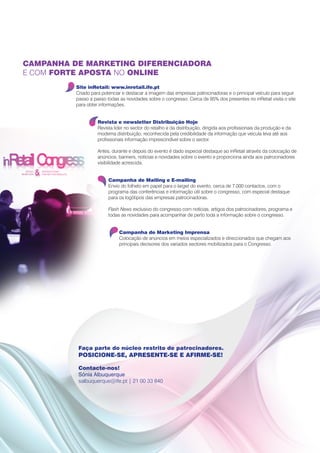 CAMPANHA DE MARKETING DIFERENCIADORA
E COM FORTE APOSTA NO ONLINE
          Site inRetail: www.inretail.ife.pt
          Criado para potenciar e destacar a imagem das empresas patrocinadoras e o principal veículo para seguir
          passo a passo todas as novidades sobre o congresso. Cerca de 95% dos presentes no inRetail visita o site
          para obter informações.


                    Revista e newsletter Distribuição Hoje
                    Revista líder no sector do retalho e da distribuição, dirigida aos profissionais da produção e da
                    moderna distribuição, reconhecida pela credibilidade da informação que veicula leva até aos
                    profissionais informação imprescindível sobre o sector.

                    Antes, durante e depois do evento é dado especial destaque ao inRetail através da colocação de
                    anúncios, banners, notícias e novidades sobre o evento e proporciona ainda aos patrocinadores
                    visibilidade acrescida.


                         Campanha de Mailing e E-mailing
                         Envio do folheto em papel para o target do evento, cerca de 7.000 contactos, com o
                         programa das conferências e informação útil sobre o congresso, com especial destaque
                         para os logótipos das empresas patrocinadoras.

                         Flash News exclusivo do congresso com notícias, artigos dos patrocinadores, programa e
                         todas as novidades para acompanhar de perto toda a informação sobre o congresso.


                              Campanha de Marketing Imprensa
                              Colocação de anúncios em meios especializados e direccionados que chegam aos
                              principais decisores dos variados sectores mobilizados para o Congresso.




           Faça parte do núcleo restrito de patrocinadores.
           POSICIONE-SE, APRESENTE-SE E AFIRME-SE!

           Contacte-nos!
           Sónia Albuquerque
           salbuquerque@ife.pt | 21 00 33 840
 