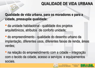 QUALIDADE DE VIDA URBANA

Qualidade de vida urbana, para os moradores e para a
cidade, pressupõe qualidade:
 da unidade habitacional - qualidade dos projetos
arquitetônicos, atributos de conforto unidade;
 do empreendimento - qualidade do desenho urbano da
implantação, diferentes usos, diferentes faixas de renda, áreas
verdes;
 na relação do empreendimento com a cidade – integração
com o tecido da cidade, acesso a serviços e equipamentos
sociais.
 