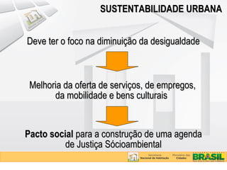 SUSTENTABILIDADE URBANA


Deve ter o foco na diminuição da desigualdade



 Melhoria da oferta de serviços, de empregos,
       da mobilidade e bens culturais


Pacto social para a construção de uma agenda
          de Justiça Sócioambiental
 