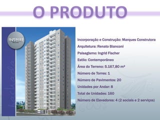 Incorporação e Construção: Marques Construtora
Arquitetura: Renato Bianconi
Paisagismo: Ingrid Fischer
Estilo: Contemporâneo
Área do Terreno: 5.167,80 m²
Número de Torres: 1
Número de Pavimentos: 20
Unidades por Andar: 8
Total de Unidades: 160
Número de Elevadores: 4 (2 sociais e 2 serviços)
 