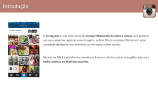 O Instagram é uma rede social de compartilhamento de fotos e vídeos, que permite
aos seus usuários registrar essas imagens, aplicar filtros e compartilhá-las em uma
variedade dentro de seu ambiente ou em outras redes sociais.
No ano de 2013 a plataforma completou 3 anos e, dentre outras inovações, passou a
exibir anúncio no feed dos usuários.
Introdução
 