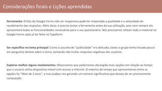 Considerações finais e Lições aprendidas
Ferramenta: O fato do Google Forms não ser responsivo pode ter impactado a qualidade e a velocidade do
recebimento das respostas. Além disso, é preciso testar a ferramenta antes da sua utilização, pois nem sempre ela
apresentará todas as funcionalidades necessárias para o seu questionário. Nós precisamos refazer todo o material no
Google Forms após já ter feito no Typeform.
Ser específico no tema principal: Como o assunto de “publicidade” era delicado, talvez o grupo tenha focado pouco
em perguntas diretas sobre o tema, tentando não incitar respostas negativas dos usuários.
Explorar melhor alguns nivelamentos: Observamos que poderíamos abrangido mais opções em relação ao tempo
que o usuário utiliza dispositivo móvel com acesso a internet. O máximo de tempo que apresentamos entre as
opções foi “Mais de 2 anos”, e isso acabou nos gerando um número significativo que deixou de ser precisamente
computado.
 