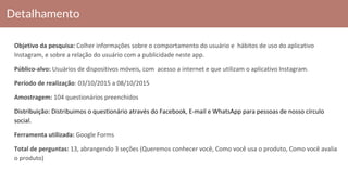 Detalhamento
Objetivo da pesquisa: Colher informações sobre o comportamento do usuário e hábitos de uso do aplicativo
Instagram, e sobre a relação do usuário com a publicidade neste app.
Público-alvo: Usuários de dispositivos móveis, com acesso a internet e que utilizam o aplicativo Instagram.
Período de realização: 03/10/2015 a 08/10/2015
Amostragem: 104 questionários preenchidos
Distribuição: Distribuimos o questionário através do Facebook, E-mail e WhatsApp para pessoas de nosso círculo
social.
Ferramenta utilizada: Google Forms
Total de perguntas: 13, abrangendo 3 seções (Queremos conhecer você, Como você usa o produto, Como você avalia
o produto)
 