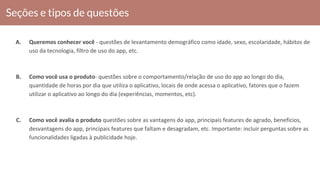 Seções e tipos de questões
A. Queremos conhecer você - questões de levantamento demográfico como idade, sexo, escolaridade, hábitos de
uso da tecnologia, filtro de uso do app, etc.
B. Como você usa o produto- questões sobre o comportamento/relação de uso do app ao longo do dia,
quantidade de horas por dia que utiliza o aplicativo, locais de onde acessa o aplicativo, fatores que o fazem
utilizar o aplicativo ao longo do dia (experiências, momentos, etc).
C. Como você avalia o produto questões sobre as vantagens do app, principais features de agrado, benefícios,
desvantagens do app, principais features que faltam e desagradam, etc. Importante: incluir perguntas sobre as
funcionalidades ligadas à publicidade hoje.
 