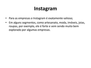 Instagram
• Para as empresas o Instagram é exatamente valioso;
• Em alguns segmentos, como artesanato, moda, imóveis, joias,
roupas, por exemplo, ele é forte e vem sendo muito bem
explorado por algumas empresas.
 
