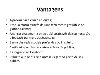 Vantagens
• A proximidade com os clientes;
• Expor a marca através de uma ferramenta gratuita e de
grande alcance;
• Alcançar exatamente o seu publico através de segmentação
adequada por meio das hashtags;
• E uma das redes sociais preferidas do brasileiro;
• E utilizado por diversas faixas etárias de publico;
• E integrado ao Facebook;
• Permite que perfis de empresas sigam os perfis de seu
publico.
 