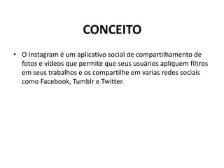 CONCEITO
• O Instagram é um aplicativo social de compartilhamento de
fotos e vídeos que permite que seus usuários apliquem filtros
em seus trabalhos e os compartilhe em varias redes sociais
como Facebook, Tumblr e Twitter.
 