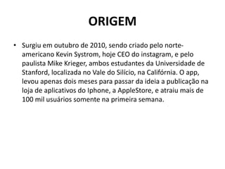ORIGEM
• Surgiu em outubro de 2010, sendo criado pelo norte-
americano Kevin Systrom, hoje CEO do instagram, e pelo
paulista Mike Krieger, ambos estudantes da Universidade de
Stanford, localizada no Vale do Silício, na Califórnia. O app,
levou apenas dois meses para passar da ideia a publicação na
loja de aplicativos do Iphone, a AppleStore, e atraiu mais de
100 mil usuários somente na primeira semana.
 