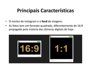 Principais Características
• O núcleo do instagram e o feed de imagens.
• As fotos tem um formato quadrado, diferentemente do 16:9
propagado pela maioria das câmeras digitais de hoje.
 
