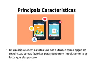 Principais Características
• Os usuários curtem as fotos uns dos outros, e tem a opção de
seguir suas contas favoritas para receberem imediatamente as
fotos que elas postam.
 