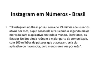 Instagram em Números - Brasil
• “O Instagram no Brasil possui cerca de 29 milhões de usuários
ativos por mês, o que consolida o Pais como o segundo maior
mercado para o aplicativo em todo o mundo. Entretanto, os
Estados Unidos ainda reúnem a maior parte da comunidade,
com 100 milhões de pessoas que o acessam, seja via
aplicativo ou navegador, pelo menos uma vez por mês.”
 