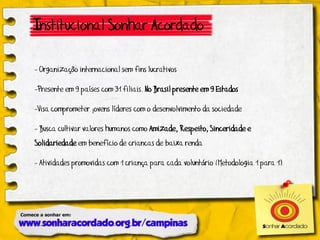 Institucional Sonhar Acordado

- Organização internacional sem fins lucrativos

-Presente em 9 países com 31 filiais. No Brasil presente em 9 Estados

-Visa comprometer jovens líderes com o desenvolvimento da sociedade

- Busca cultivar valores humanos como Amizade, Respeito, Sinceridade e
Solidariedade em benefício de criancas de baixa renda

- Atividades promovidas com 1 criança para cada voluntário (Metodologia 1 para 1)
 