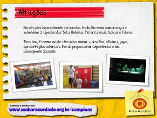 Atrações
 Em estações especialmente elaboradas, trabalharemos com crianças e
 voluntários 3 aspectos das Belas Histórias: histórias reais, lúdicas e futuras.

 Para isso, faremos uso de atividades manuais, desafios, oficinas, jogos,
 apresentações culturais a fim de proporcionar experiências e sua
 conseqüente discussão.
 