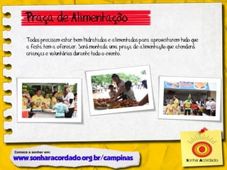 Praça de Alimentação
Todos precisam estar bem hidratados e alimentados para aproveitarem tudo que
a festa tem a oferecer. Será montada uma praça de alimentação que atenderá
crianças e voluntários durante todo o evento.
 