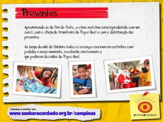 Presentes
Aproximando-se do fim da festa, o clima natalino será reproduzido com um
coral, com a chegada triunfante do Papai Noel e com a distribuição dos
presentes.

Ao longo do mês de Outubro todas as crianças escreveram cartinhas com
pedidos e nesse momento, receberão exatamente o
que pediram das mãos do Papai Noel.
 