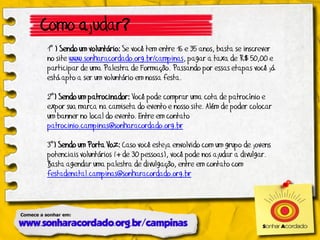 Como ajudar?
1º ) Sendo um voluntário: Se você tem entre 16 e 35 anos, basta se inscrever
no site www.sonharacordado.org.br/campinas, pagar a taxa de R$ 50,00 e
participar de uma Palestra de Formação. Passando por essas etapas você já
está apto a ser um voluntário em nossa festa.

2º) Sendo um patrocinador: Você pode comprar uma cota de patrocínio e
expor sua marca na camiseta do evento e nosso site. Além de poder colocar
um banner no local do evento. Entre em contato
patrocinio.campinas@sonharacordado.org.br

3º) Sendo um Porta Voz: Caso você esteja envolvido com um grupo de jovens
potenciais voluntários (+ de 30 pessoas), você pode nos ajudar a divulgar.
Basta agendar uma palestra de divulgação, entre em contato com
festadenatal.campinas@sonharacordado.org.br
 