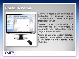 Portal NPedia
                O Portal Npedia é um conjunto de
                conteúdos e serviços comuns
                compartilhados    entre múltiplas
                propriedades web.
                Oferece    uma    combinação de
                funcionalidade de colaboração e
                integração de aplicações, como
                blogs e fóruns técnicos.
                Assim os usuários podem localizar
                e recolher informações relevantes
                e colaborar de uma forma mais
                eficiente.
 