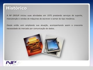 Histórico
A NP GROUP iniciou suas atividades em 1970 prestando serviços de suporte,
manutenção e vendas de máquinas de escrever e somar do tipo mecânica.


Desde então vem ampliando sua atuação, acompanhando assim a crescente
necessidade do mercado por comunicação de dados.
 