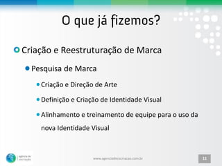 Criação e Reestruturação de Marca
  Pesquisa de Marca
    Criação e Direção de Arte

    Definição e Criação de Identidade Visual

    Alinhamento e treinamento de equipe para o uso da
    nova Identidade Visual


                     www.agenciadecocriacao.com.br      11
 
