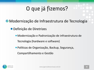 Modernização de Infraestrutura de Tecnologia
  Definição de Diretrizes
    Modernização e Padronização de infraestrutura de
    Tecnologia (hardware e software)

    Políticas de Organização, Backup, Segurança,
    Compartilhamento e Gestão



                     www.agenciadecocriacao.com.br     16
 