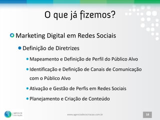 Marketing Digital em Redes Sociais
  Definição de Diretrizes
    Mapeamento e Definição de Perfil do Público Alvo
    Identificação e Definição de Canais de Comunicação
    com o Público Alvo
    Ativação e Gestão de Perfis em Redes Sociais
    Planejamento e Criação de Conteúdo

                     www.agenciadecocriacao.com.br       18
 