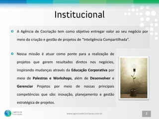 A Agência de Cocriação tem como objetivo entregar valor ao seu negócio por

meio da criação e gestão de projetos de “Inteligência Compartilhada”.


Nossa missão é atuar como ponte para a realização de

projetos que gerem resultados diretos nos negócios,

inspirando mudanças através da Educação Corporativa por

meio de Palestras e Workshops, além de Desenvolver e

Gerenciar   Projetos   por meio de          nossas principais

competências que são: inovação, planejamento e gestão

estratégica de projetos.

                              www.agenciadecocriacao.com.br             2
 
