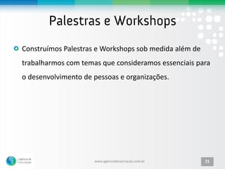 Construímos Palestras e Workshops sob medida além de
trabalharmos com temas que consideramos essenciais para
o desenvolvimento de pessoas e organizações.




                     www.agenciadecocriacao.com.br     21
 