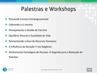 Pensando Carreira Estrategicamente

Liderando a si mesmo

Planejamento e Gestão de Carreira

Equilíbrio Pessoal e Qualidade de Vida

Reinventando a Área de Recursos Humanos

A Influência da Geração Y nos Negócios

Alinhamento Estratégico de Pessoas: O Segredo para a Retenção de
Talentos



                             www.agenciadecocriacao.com.br         22
 