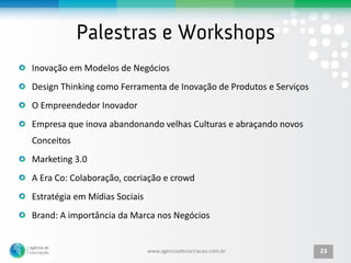 Inovação em Modelos de Negócios
Design Thinking como Ferramenta de Inovação de Produtos e Serviços
O Empreendedor Inovador
Empresa que inova abandonando velhas Culturas e abraçando novos
Conceitos
Marketing 3.0
A Era Co: Colaboração, cocriação e crowd
Estratégia em Mídias Sociais
Brand: A importância da Marca nos Negócios


                               www.agenciadecocriacao.com.br         23
 