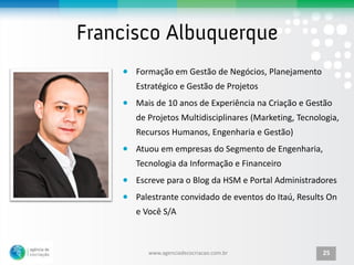 Formação em Gestão de Negócios, Planejamento
Estratégico e Gestão de Projetos
Mais de 10 anos de Experiência na Criação e Gestão
de Projetos Multidisciplinares (Marketing, Tecnologia,
Recursos Humanos, Engenharia e Gestão)
Atuou em empresas do Segmento de Engenharia,
Tecnologia da Informação e Financeiro
Escreve para o Blog da HSM e Portal Administradores
Palestrante convidado de eventos do Itaú, Results On
e Você S/A



   www.agenciadecocriacao.com.br                 25
 