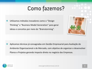 Utilizamos métodos inovadores como o “Design
Thinking” e “Business Model Generation” para gerar
ideias e conceitos por meio do “Brainstorming”.




Aplicamos técnicas já consagradas em Gestão Empresarial para Avaliação do
Ambiente Organizacional e de Mercado, com objetivo de organizar e desenvolver
Planos e Projetos gerando impacto direto no negócio das Empresas.




                              www.agenciadecocriacao.com.br                 3
 