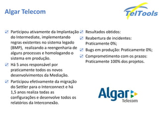 Algar Telecom

☑ Participou ativamente da Implantação ☑ Resultados obtidos:
  do Intermediate, implementando      ☑ Reabertura de incidentes:
  regras existentes no sistema legado   Praticamente 0%;
  (BMP), realizando a reengenharia de ☑ Bugs em produção: Praticamente 0%;
  alguns processos e homologando o
                                      ☑ Comprometimento com os prazos:
  sistema em produção.
                                        Praticamente 100% dos projetos.
☑ Há 5 anos responsável por
  praticamente todos os novos
  desenvolvimentos da Mediação.
☑ Participou efetivamente da migração
  do Settler para o Interconnect e há
  1,5 anos realiza todas as
  configurações e desenvolve todos os
  relatórios da Interconexão.
 