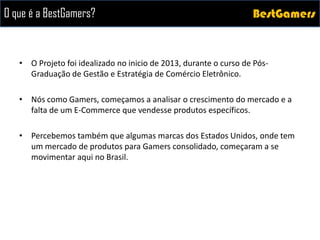 BestGamersBestGamersO que é a BestGamers?
• O Projeto foi idealizado no inicio de 2013, durante o curso de Pós-
Graduação de Gestão e Estratégia de Comércio Eletrônico.
• Nós como Gamers, começamos a analisar o crescimento do mercado e a
falta de um E-Commerce que vendesse produtos específicos.
• Percebemos também que algumas marcas dos Estados Unidos, onde tem
um mercado de produtos para Gamers consolidado, começaram a se
movimentar aqui no Brasil.
 