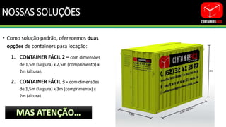 NOSSAS SOLUÇÕES
• Como solução padrão, oferecemos duas
opções de containers para locação:
1. CONTAINER FÁCIL 2 – com dimensões
de 1,5m (largura) x 2,5m (comprimento) x
2m (altura);
2. CONTAINER FÁCIL 3 - com dimensões
de 1,5m (largura) x 3m (comprimento) x
2m (altura).
 