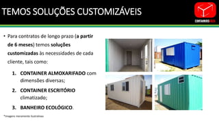 TEMOS SOLUÇÕES CUSTOMIZÁVEIS
• Para contratos de longo prazo (a partir
de 6 meses) temos soluções
customizadas às necessidades de cada
cliente, tais como:
1. CONTAINER ALMOXARIFADO com
dimensões diversas;
2. CONTAINER ESCRITÓRIO
climatizado;
3. BANHEIRO ECOLÓGICO.
*Imagens meramente ilustrativas
 