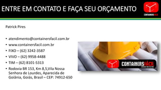 ENTRE EM CONTATO E FAÇA SEU ORÇAMENTO
Patrick Pires
• atendimento@containersfacil.com.br
• www.containersfacil.com.br
• FIXO – (62) 3242-3587
• VIVO – (62) 9958-4488
• TIM – (62) 8101-5313
• Rodovia BR 153, Km 8,5,Vila Nossa
Senhora de Lourdes, Aparecida de
Goiânia, Goiás, Brasil – CEP: 74912-650
 