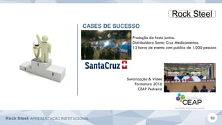 Rock Steel/ APRESENTAÇÃO INSTITUCIONAL 10
CASES DE SUCESSO
Produção da festa junina.
Distribuidora Santa Cruz Medicamentos.
13 horas de evento com publico de 1.000 pessoas
Sonorização & Vídeo
Formatura 2016
CEAP Pedreira
 