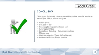 Rock Steel / APRESENTAÇÃO INSTITUCIONAL 15
CONCLUSÃO
Deixe que a Rock Steel cuide do seu evento, ganhe tempo e reduza os
seus custos com as nossas soluções.
 Coffee Break
 Serviços de bar
 Sonorização / Equipamentos de som
 Iluminação / Vídeo
 Locação de Backdrop / Estruturas metalicas
 Mão de obra
 Confraternizações / Festa de final de ano
 Assessoria / Produção dos eventos
 