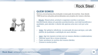 Rock Steel / APRESENTAÇÃO INSTITUCIONAL 04
QUEM SOMOS
Somos uma empresa de produção e execução de eventos. Que desde
1999 levamos soluções personalizadas aos projetos de nossos clientes.
- Missão: Desenvolver, produzir e organizar eventos e serviços,
transformando ideias em grandes acontecimentos, com total excelência e
qualidade, para atender o cliente não apenas uma vez e sim por uma
vida.
- Visão: Ser global e referência, na execução de seus serviços, com alto
padrão de qualidade e satisfação de seus clientes.
- Valor: Agir de maneira correta com os nossos clientes e colaboradores;
- Valorizar quem faz a nossa empresa;
- Fazer acontecer os sonhos dos nossos clientes;
- Crescer e evoluir juntos.
 