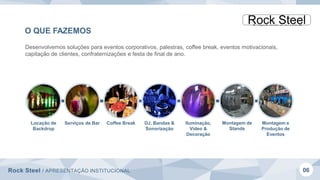 Rock Steel / APRESENTAÇÃO INSTITUCIONAL 06
O QUE FAZEMOS
Desenvolvemos soluções para eventos corporativos, palestras, coffee break, eventos motivacionais,
capitação de clientes, confraternizações e festa de final de ano.
Locação de
Backdrop
Serviços de Bar Coffee Break DJ, Bandas &
Sonorização
Iluminação,
Vídeo &
Decoração
Montagem e
Produção de
Eventos
Montagem de
Stands
 