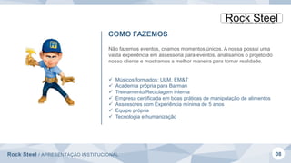 Rock Steel / APRESENTAÇÃO INSTITUCIONAL 08
COMO FAZEMOS
Não fazemos eventos, criamos momentos únicos. A nossa possui uma
vasta experiência em assessoria para eventos, analisamos o projeto do
nosso cliente e mostramos a melhor maneira para tornar realidade.
 Músicos formados: ULM, EM&T
 Academia própria para Barman
 Treinamento/Reciclagem interna
 Empresa certificada em boas práticas de manipulação de alimentos
 Assessores com Experiência mínima de 5 anos
 Equipe própria
 Tecnologia e humanização
 
